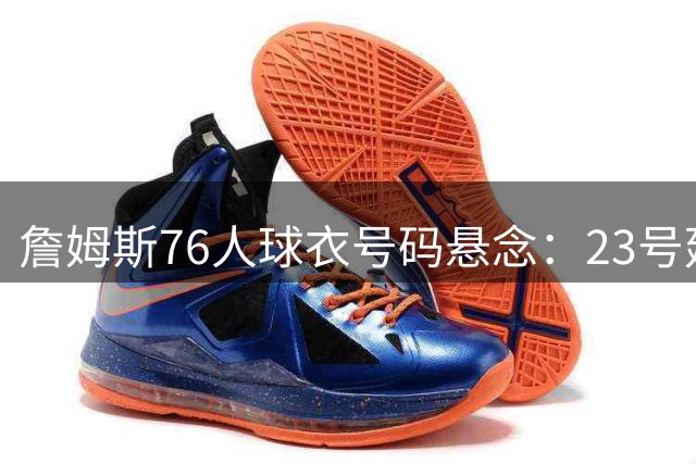 詹姆斯76人球衣号码悬念：23号延续还是开启新篇章？